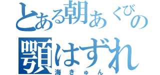 とある朝あくびしてーの顎はずれる（海きゅん）