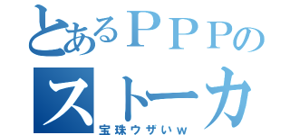 とあるＰＰＰのストーカー（宝珠ウザいｗ）