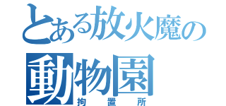 とある放火魔の動物園（拘置所）