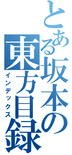 とある坂本の東方目録（インデックス）