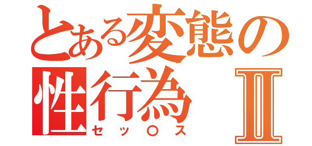 とある変態の性行為Ⅱ（セッ〇ス）