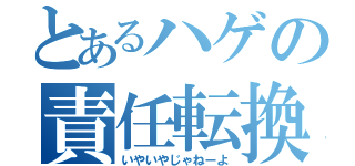 とあるハゲの責任転換（いやいやじゃねーよ）