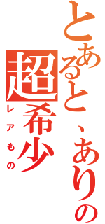 とあると、ありますがの超希少（レアもの）