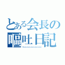 とある会長の嘔吐日記（うぇぇぇぇぇぇぇぇぇぇぇぇぇ）