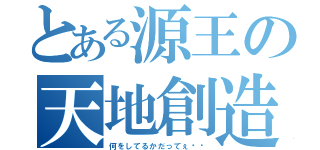 とある源王の天地創造（何をしてるかだってぇ⁉︎）