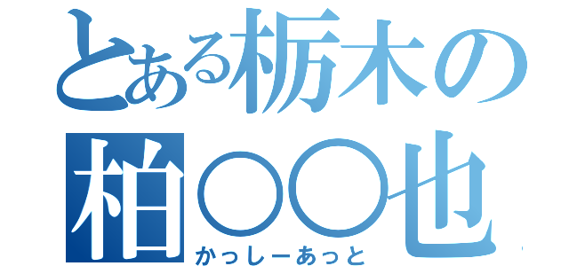 とある栃木の柏○○也（かっしーあっと）