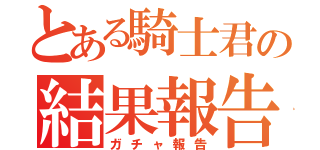 とある騎士君の結果報告（ガチャ報告）