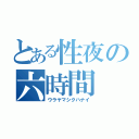 とある性夜の六時間（ウラヤマシクハナイ）