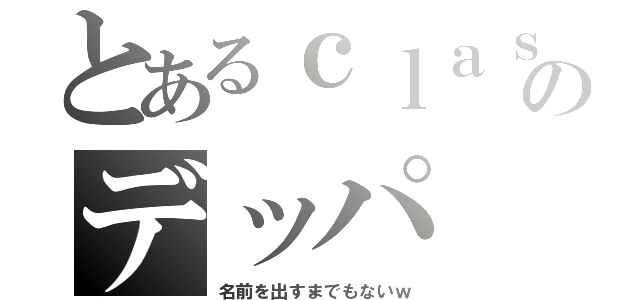 とあるｃｌａｓｓのデッパ（名前を出すまでもないｗ）