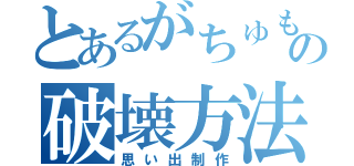 とあるがちゅもの破壊方法（思い出制作）