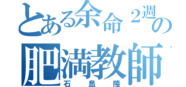 とある余命２週間の肥満教師（石島隆）