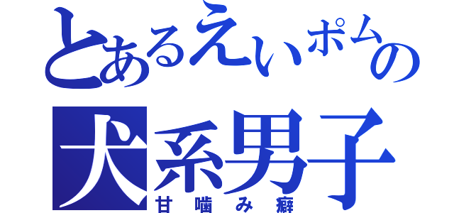 とあるえいポムの犬系男子（甘噛み癖）