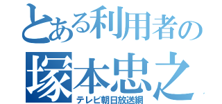 とある利用者の塚本忠之（テレビ朝日放送網）