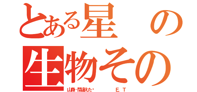 とある星の生物その名は（山森…間違えた‼      Ｅ．Ｔ）