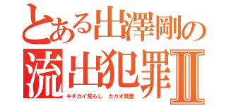 とある出澤剛の流出犯罪者Ⅱ（キチガイ荒らし カカオ質悪）