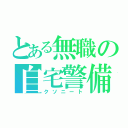 とある無職の自宅警備員（クソニート）