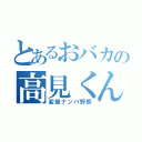 とあるおバカの高見くん（変態ナンパ野郎）