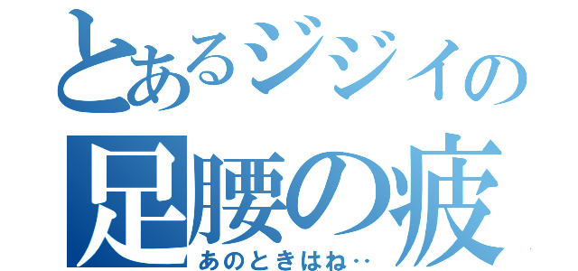 とあるジジイの足腰の疲労（あのときはね‥）