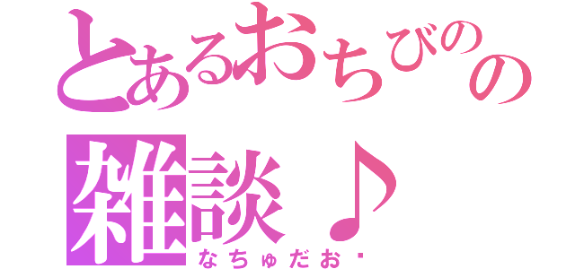 とあるおちびのの雑談♪（なちゅだお♡）