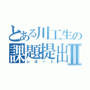 とある川工生の課題提出Ⅱ（レポート）