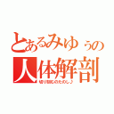 とあるみゆぅの人体解剖（切り刻むのたのし♪）