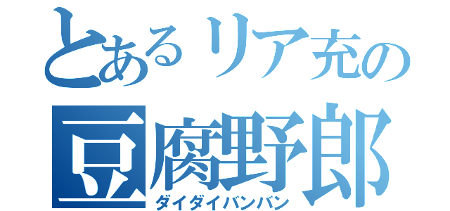 とあるリア充の豆腐野郎（ダイダイバンバン）