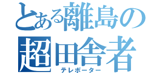 とある離島の超田舎者（ テレポーター）