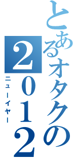 とあるオタクの２０１２（ニューイヤー）