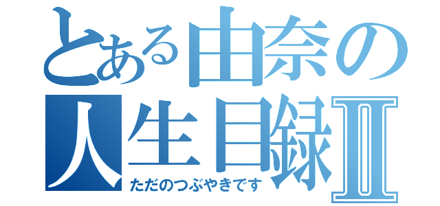 とある由奈の人生目録Ⅱ（ただのつぶやきです）