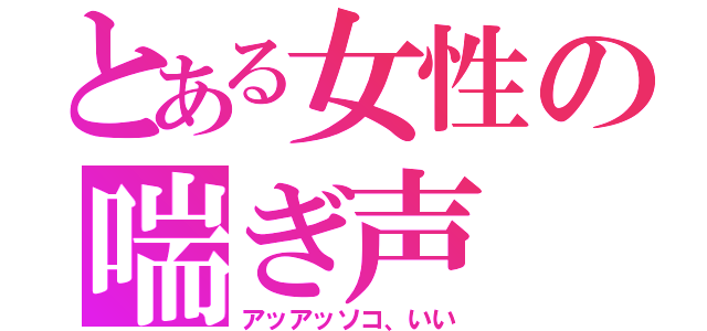 とある女性の喘ぎ声（アッアッソコ、いい）