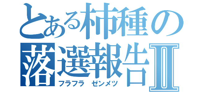 とある柿種の落選報告Ⅱ（フラフラ ゼンメツ）