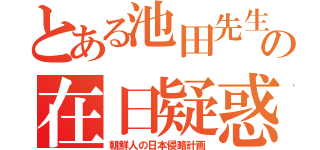 とある池田先生の在日疑惑（朝鮮人の日本侵略計画）