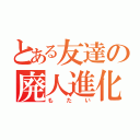 とある友達の廃人進化（もたい）