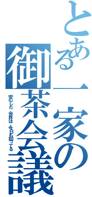 とある一家の御茶会議（安心した、世界は、今日も回ってる）