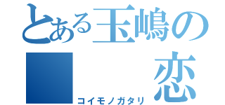 とある玉嶋の   恋物語（コイモノガタリ）