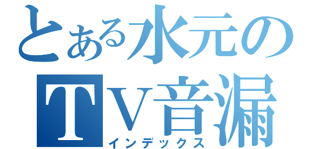 とある水元のＴＶ音漏れ（インデックス）