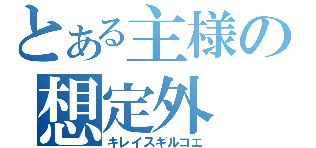 とある主様の想定外（キレイスギルコエ）