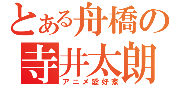 とある舟橋の寺井太朗（アニメ愛好家）