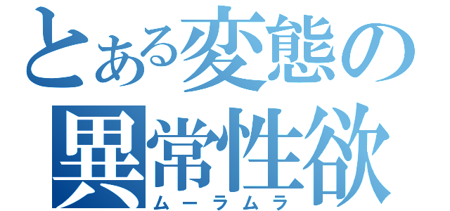 とある変態の異常性欲（ムーラムラ）