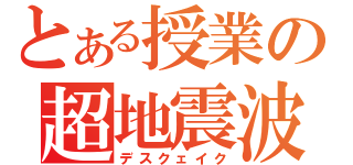 とある授業の超地震波（デスクェイク）