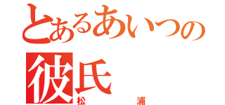 とあるあいつの彼氏（松浦）