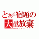 とある宿題の大量放棄（人生オワタ＼（＾ｏ＾）／）