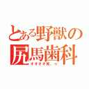 とある野獣の尻馬歯科（オオオオ笑、ゥ）