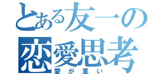 とある友一の恋愛思考（愛が重い）