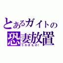 とあるガイトの恐妻放置（うわきもの！）