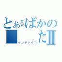 とあるばかの   たまⅡ（インデックス）