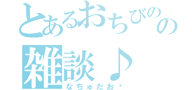 とあるおちびのの雑談♪（なちゅだお♡）