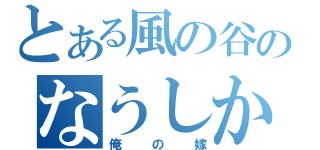 とある風の谷のなうしか（俺の嫁）