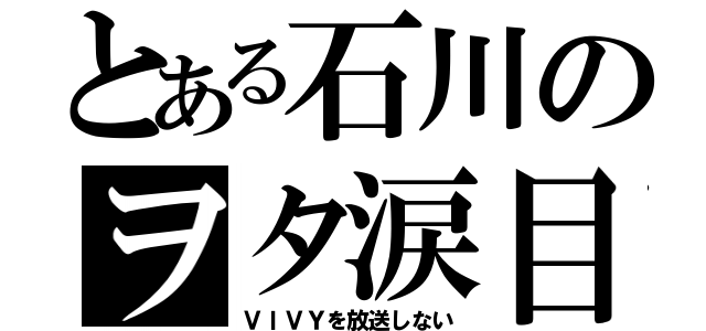 とある石川のヲタ涙目（ＶＩＶＹを放送しない）