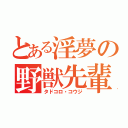 とある淫夢の野獣先輩（タドコロ・コウジ）